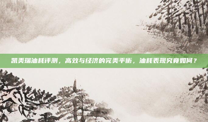 凯美瑞油耗评测,高效与经济的完美平衡,油耗表现究竟如何?