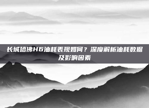 长城哈佛H6油耗表现如何？深度解析油耗数据及影响因素