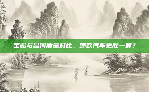 宝骏与昌河质量对比，哪款汽车更胜一筹？