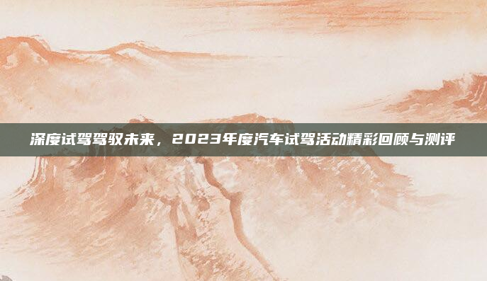 深度试驾驾驭未来，2023年度汽车试驾活动精彩回顾与测评