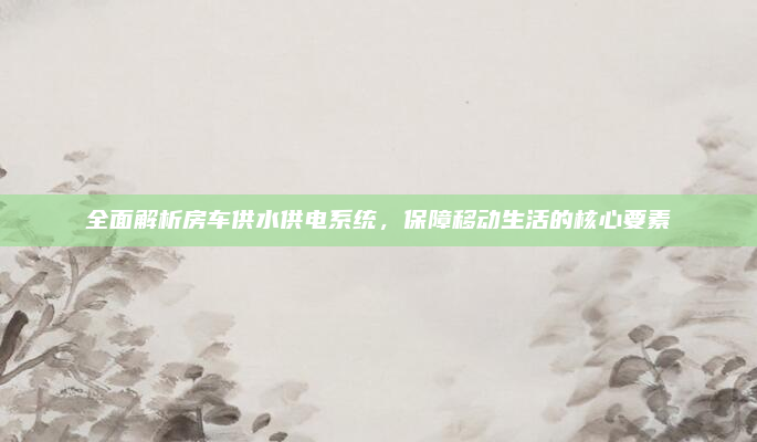 全面解析房车供水供电系统,保障移动生活的核心要素