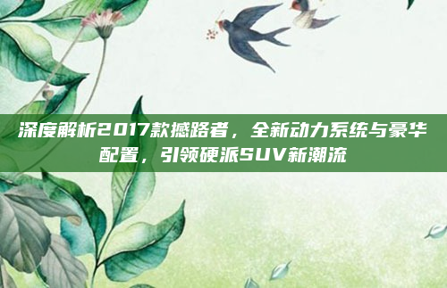 深度解析2017款撼路者,全新动力系统与豪华配置,引领硬派SUV新潮流