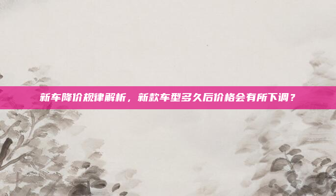 新车降价规律解析，新款车型多久后价格会有所下调？