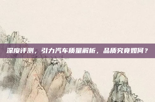 深度评测,引力汽车质量解析,品质究竟如何?