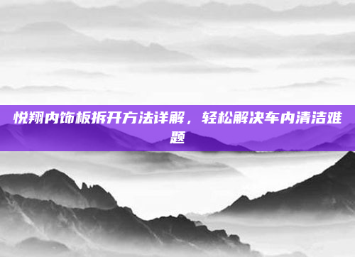 悦翔内饰板拆开方法详解，轻松解决车内清洁难题