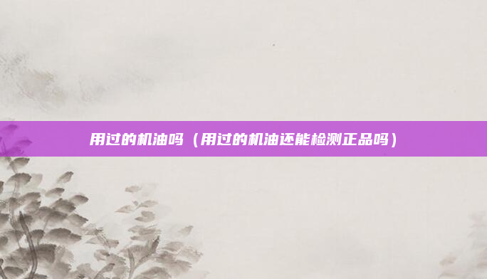 用过的机油吗（用过的机油还能检测正品吗）