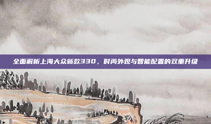 全面解析上海大众新款330，时尚外观与智能配置的双重升级
