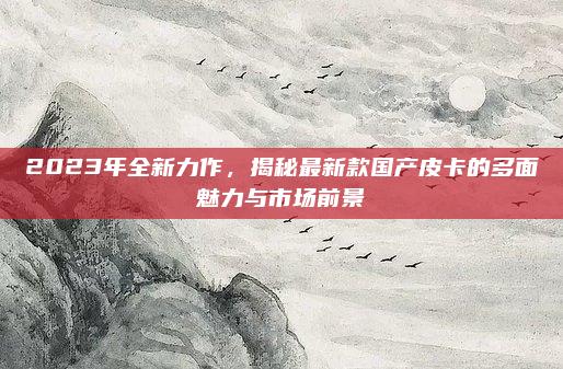 2023年全新力作，揭秘最新款国产皮卡的多面魅力与市场前景