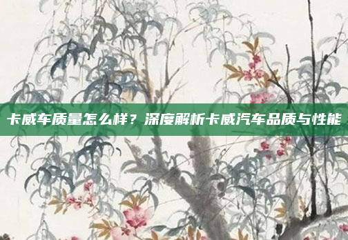 卡威车质量怎么样？深度解析卡威汽车品质与性能