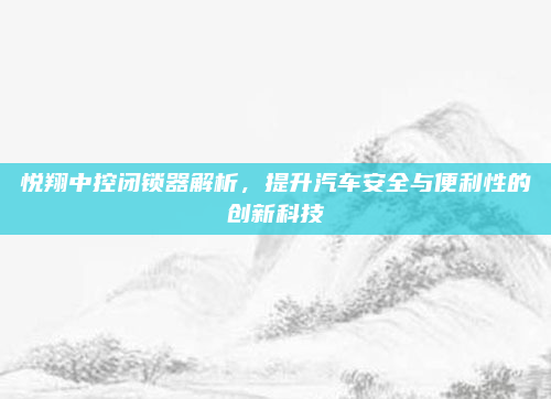 悦翔中控闭锁器解析,提升汽车安全与便利性的创新科技