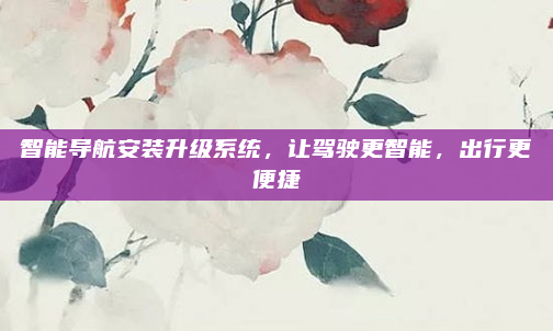 智能导航安装升级系统，让驾驶更智能，出行更便捷