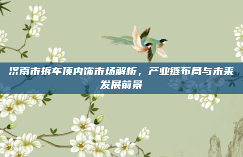 济南市拆车顶内饰市场解析，产业链布局与未来发展前景