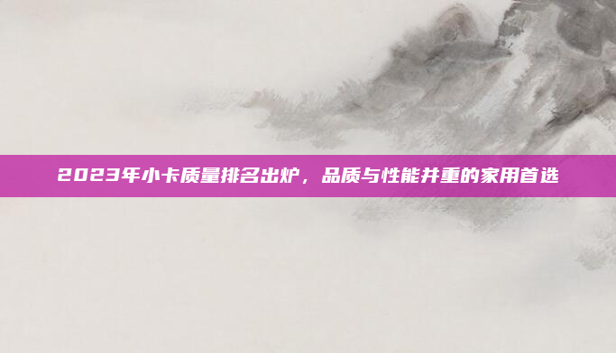 2023年小卡质量排名出炉，品质与性能并重的家用首选