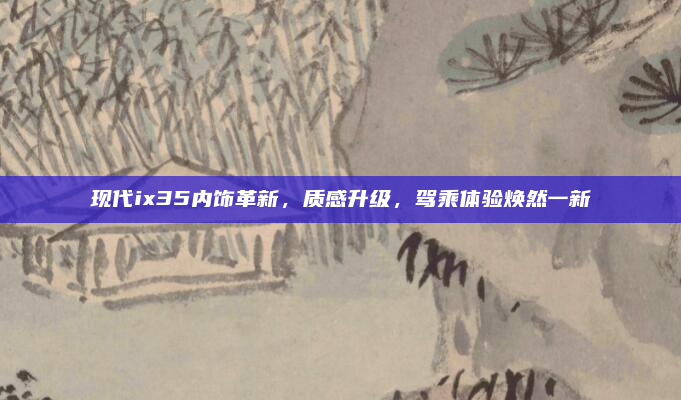 现代ix35内饰革新,质感升级,驾乘体验焕然一新