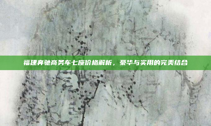 福建奔驰商务车七座价格解析,豪华与实用的完美结合