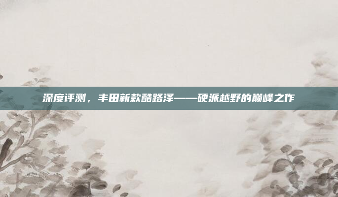 深度评测,丰田新款酷路泽——硬派越野的巅峰之作