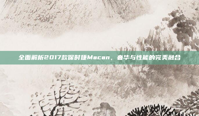 全面解析2017款保时捷Macan,奢华与性能的完美融合