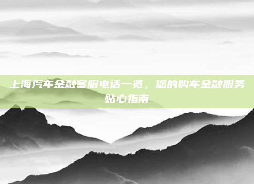 上海汽车金融客服电话一览，您的购车金融服务贴心指南