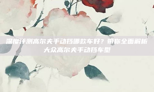 深度评测高尔夫手动挡哪款车好?带你全面解析大众高尔夫手动挡车型
