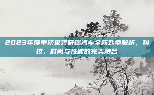 2023年度重磅来袭奇瑞汽车全新款型解析，科技、时尚与性能的完美融合
