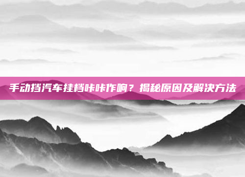 手动挡汽车挂档咔咔作响？揭秘原因及解决方法