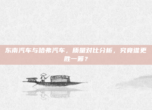 东南汽车与哈弗汽车，质量对比分析，究竟谁更胜一筹？