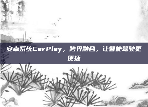 安卓系统CarPlay，跨界融合，让智能驾驶更便捷