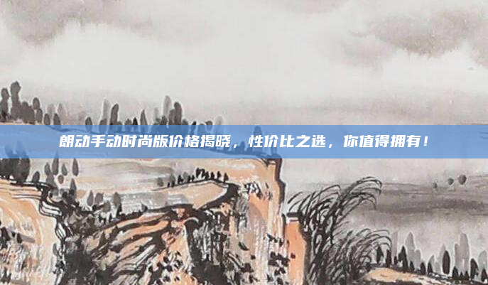 朗动手动时尚版价格揭晓，性价比之选，你值得拥有！