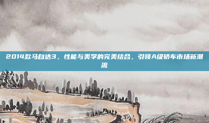 2014款马自达3，性能与美学的完美结合，引领A级轿车市场新潮流