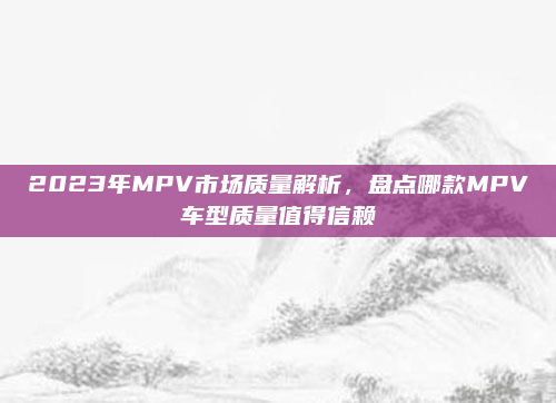 2023年MPV市场质量解析,盘点哪款MPV车型质量值得信赖
