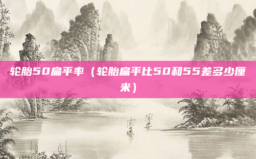 轮胎50扁平率（轮胎扁平比50和55差多少厘米）