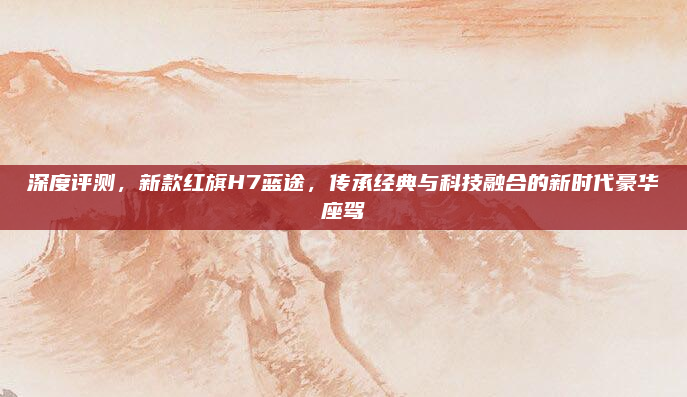 深度评测，新款红旗H7蓝途，传承经典与科技融合的新时代豪华座驾