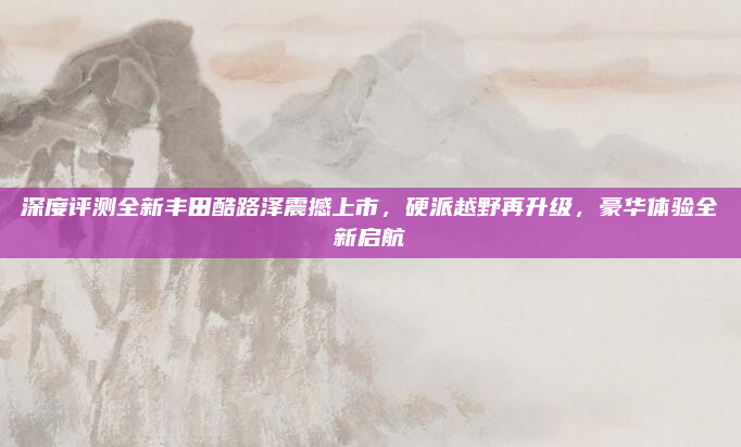 深度评测全新丰田酷路泽震撼上市,硬派越野再升级,豪华体验全新启航