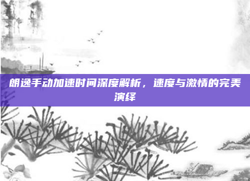 朗逸手动加速时间深度解析，速度与激情的完美演绎