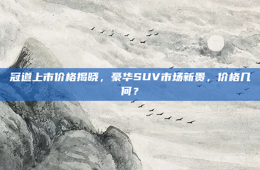 冠道上市价格揭晓，豪华SUV市场新贵，价格几何？