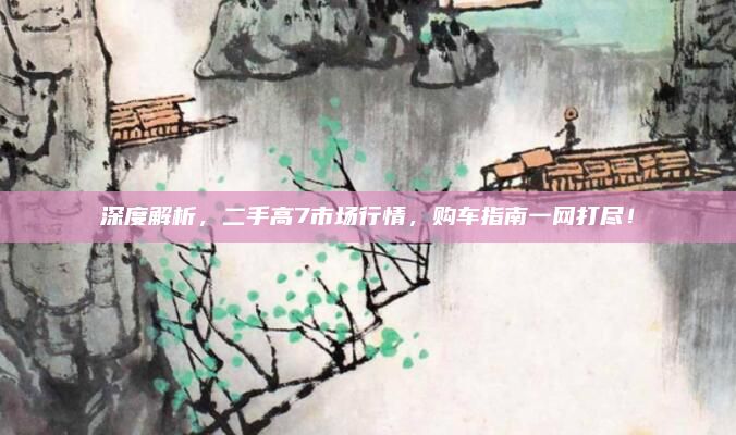 深度解析，二手高7市场行情，购车指南一网打尽！