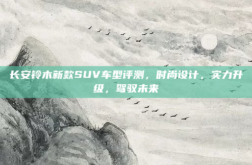 长安铃木新款SUV车型评测，时尚设计，实力升级，驾驭未来
