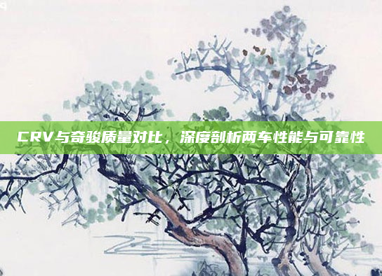 CRV与奇骏质量对比，深度剖析两车性能与可靠性
