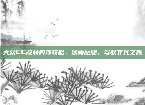 大众CC改装内饰攻略,焕新座舱,驾驭非凡之旅