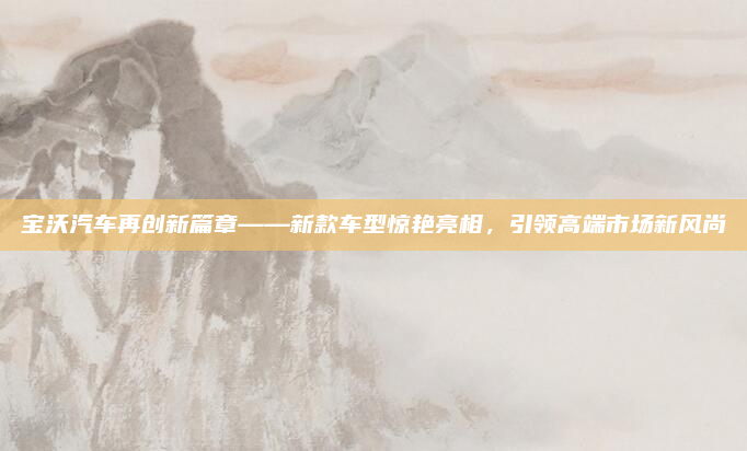 宝沃汽车再创新篇章——新款车型惊艳亮相,引领高端市场新风尚
