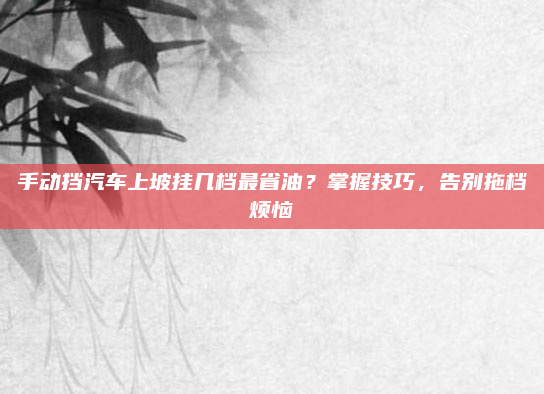 手动挡汽车上坡挂几档最省油?掌握技巧,告别拖档烦恼