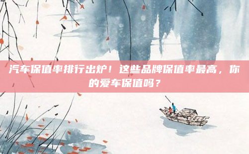 汽车保值率排行出炉!这些品牌保值率最高,你的爱车保值吗?