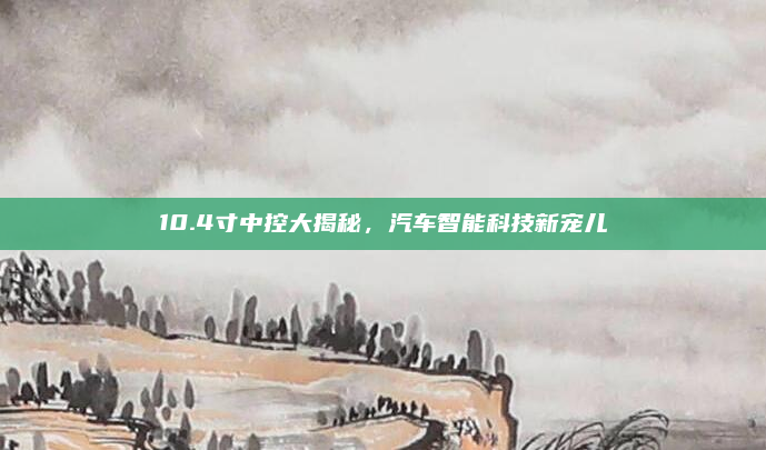 10.4寸中控大揭秘，汽车智能科技新宠儿