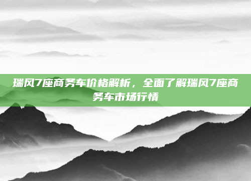 瑞风7座商务车价格解析,全面了解瑞风7座商务车市场行情
