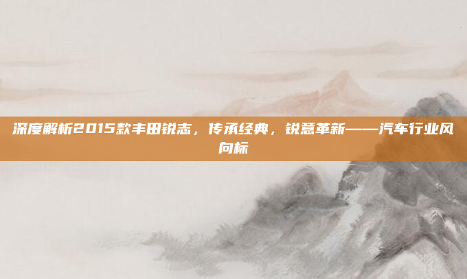 深度解析2015款丰田锐志，传承经典，锐意革新——汽车行业风向标