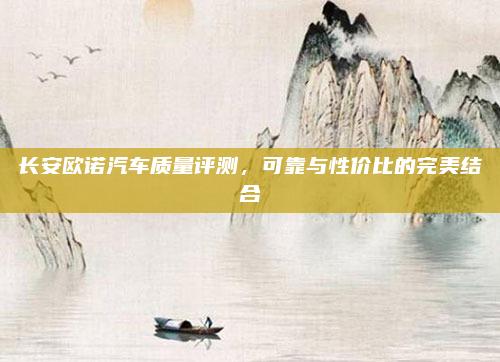 长安欧诺汽车质量评测，可靠与性价比的完美结合