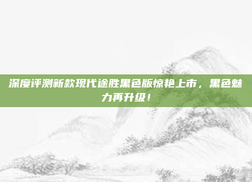 深度评测新款现代途胜黑色版惊艳上市,黑色魅力再升级!