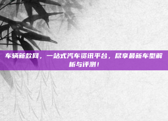 车辆新款网,一站式汽车资讯平台,尽享最新车型解析与评测!