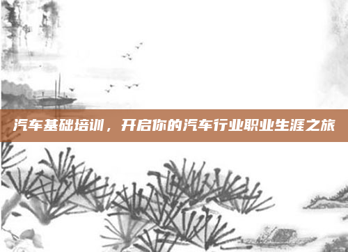 汽车基础培训,开启你的汽车行业职业生涯之旅