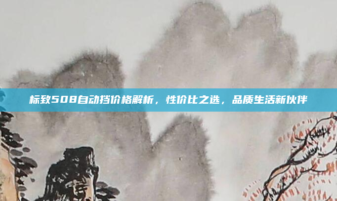 标致508自动挡价格解析,性价比之选,品质生活新伙伴